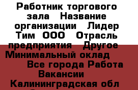 Работник торгового зала › Название организации ­ Лидер Тим, ООО › Отрасль предприятия ­ Другое › Минимальный оклад ­ 25 000 - Все города Работа » Вакансии   . Калининградская обл.,Светлогорск г.